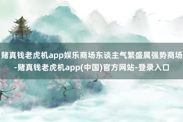 赌真钱老虎机app娱乐商场东谈主气繁盛属强势商场-赌真钱老虎机app(中国)官方网站-登录入口
