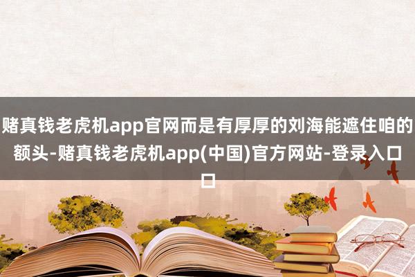 赌真钱老虎机app官网而是有厚厚的刘海能遮住咱的额头-赌真钱老虎机app(中国)官方网站-登录入口