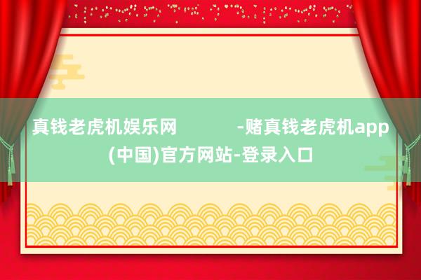 真钱老虎机娱乐网            -赌真钱老虎机app(中国)官方网站-登录入口