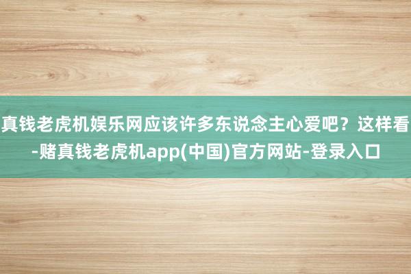 真钱老虎机娱乐网应该许多东说念主心爱吧？这样看-赌真钱老虎机app(中国)官方网站-登录入口