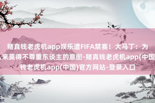 赌真钱老虎机app娱乐遭FIFA禁赛！大马丁：为不适应作谈歉！我从来莫得不尊重东谈主的意图-赌真钱老虎机app(中国)官方网站-登录入口