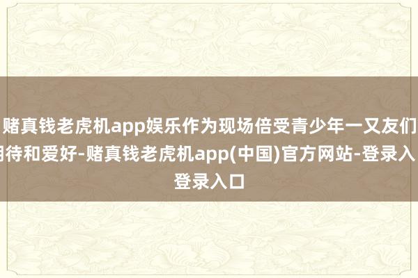 赌真钱老虎机app娱乐作为现场倍受青少年一又友们期待和爱好-赌真钱老虎机app(中国)官方网站-登录入口