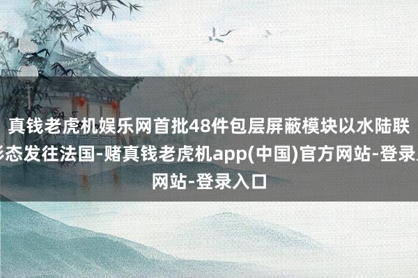 真钱老虎机娱乐网首批48件包层屏蔽模块以水陆联运形态发往法国-赌真钱老虎机app(中国)官方网站-登录入口