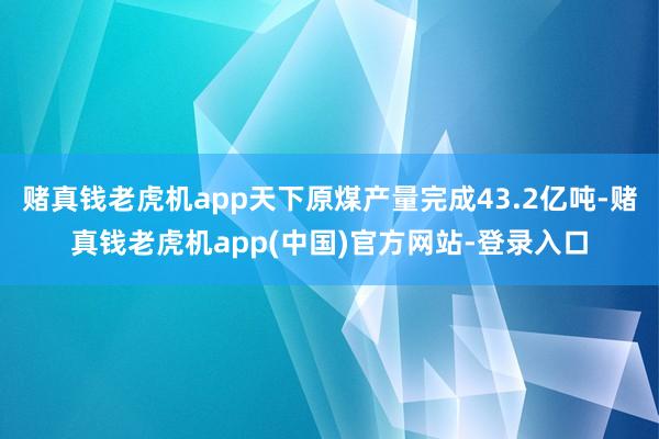 赌真钱老虎机app天下原煤产量完成43.2亿吨-赌真钱老虎机app(中国)官方网站-登录入口
