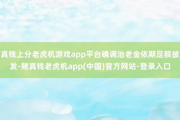 真钱上分老虎机游戏app平台确调治老金依期足额披发-赌真钱老虎机app(中国)官方网站-登录入口