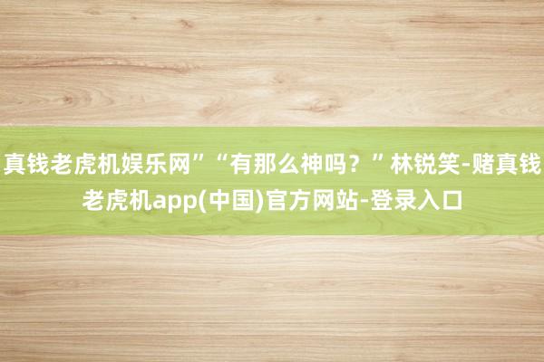 真钱老虎机娱乐网”“有那么神吗？”林锐笑-赌真钱老虎机app(中国)官方网站-登录入口