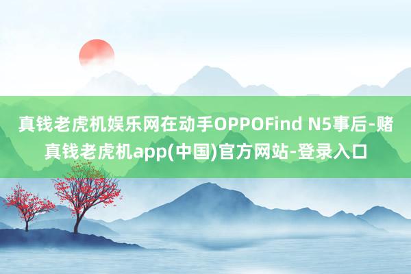 真钱老虎机娱乐网在动手OPPOFind N5事后-赌真钱老虎机app(中国)官方网站-登录入口