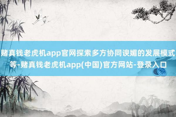 赌真钱老虎机app官网探索多方协同谀媚的发展模式等-赌真钱老虎机app(中国)官方网站-登录入口