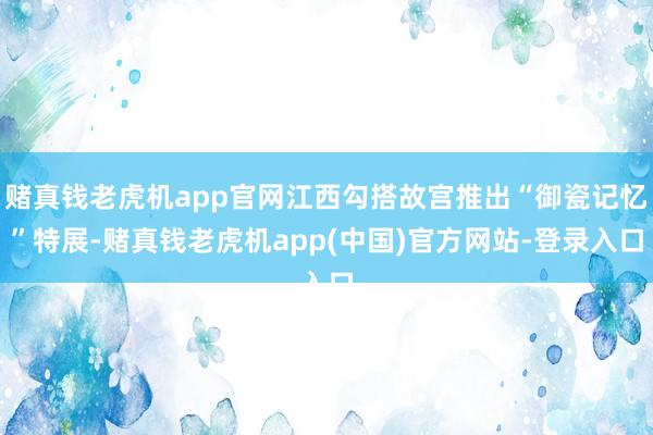 赌真钱老虎机app官网江西勾搭故宫推出“御瓷记忆”特展-赌真钱老虎机app(中国)官方网站-登录入口