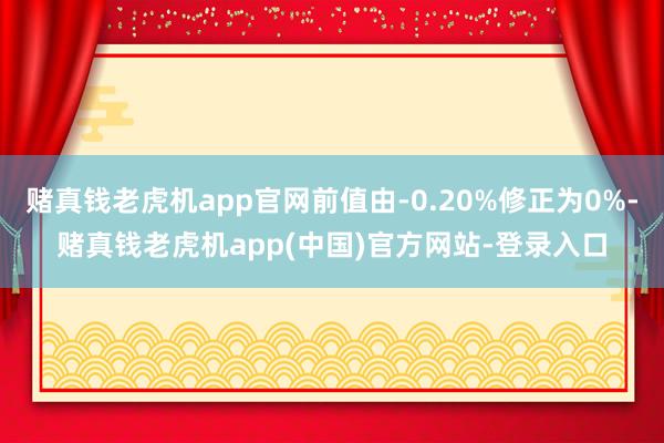 赌真钱老虎机app官网前值由-0.20%修正为0%-赌真钱老虎机app(中国)官方网站-登录入口