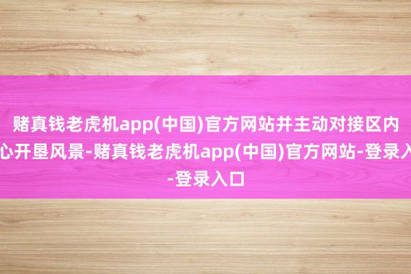 赌真钱老虎机app(中国)官方网站并主动对接区内重心开垦风景-赌真钱老虎机app(中国)官方网站-登录入口