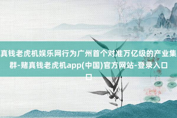 真钱老虎机娱乐网行为广州首个对准万亿级的产业集群-赌真钱老虎机app(中国)官方网站-登录入口