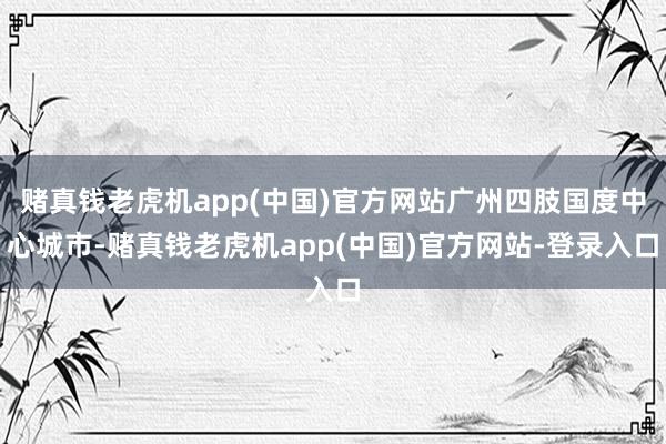 赌真钱老虎机app(中国)官方网站广州四肢国度中心城市-赌真钱老虎机app(中国)官方网站-登录入口