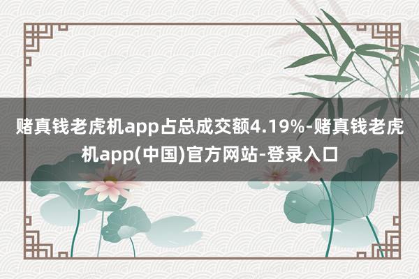 赌真钱老虎机app占总成交额4.19%-赌真钱老虎机app(中国)官方网站-登录入口