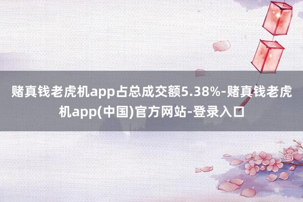 赌真钱老虎机app占总成交额5.38%-赌真钱老虎机app(中国)官方网站-登录入口