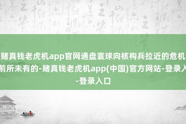 赌真钱老虎机app官网通盘寰球向核构兵拉近的危机是前所未有的-赌真钱老虎机app(中国)官方网站-登录入口