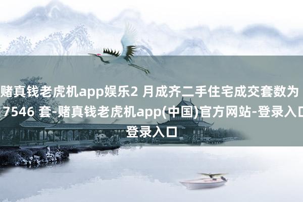赌真钱老虎机app娱乐2 月成齐二手住宅成交套数为 17546 套-赌真钱老虎机app(中国)官方网站-登录入口