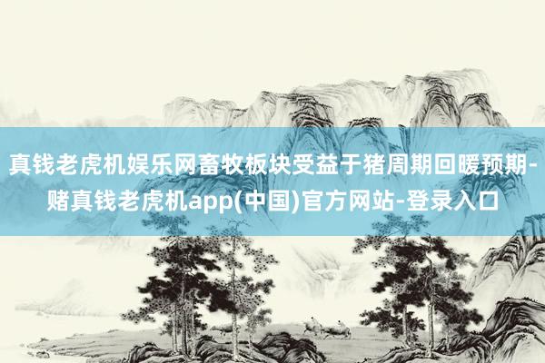 真钱老虎机娱乐网畜牧板块受益于猪周期回暖预期-赌真钱老虎机app(中国)官方网站-登录入口