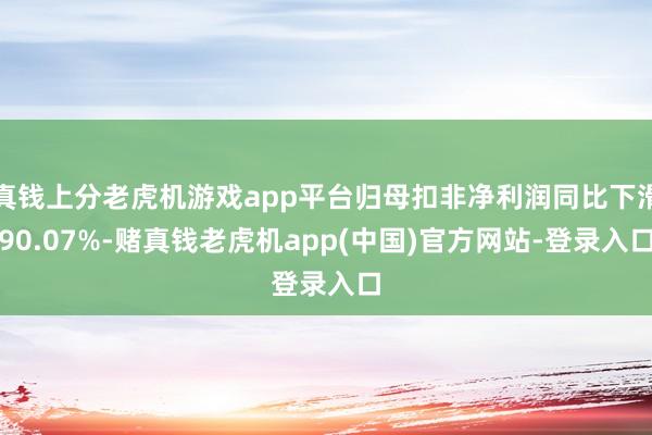 真钱上分老虎机游戏app平台归母扣非净利润同比下滑90.07%-赌真钱老虎机app(中国)官方网站-登录入口