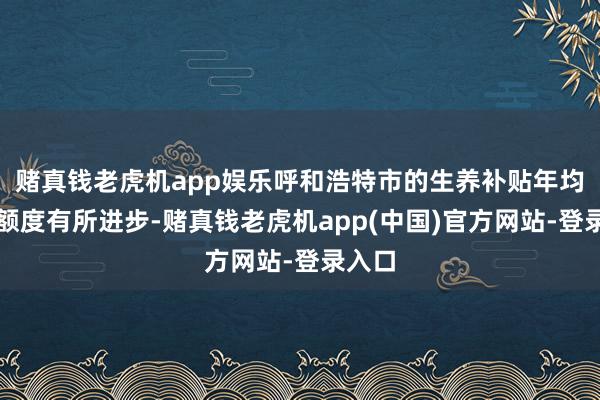 赌真钱老虎机app娱乐呼和浩特市的生养补贴年均补贴额度有所进步-赌真钱老虎机app(中国)官方网站-登录入口