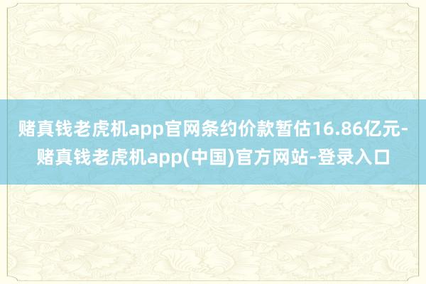 赌真钱老虎机app官网条约价款暂估16.86亿元-赌真钱老虎机app(中国)官方网站-登录入口