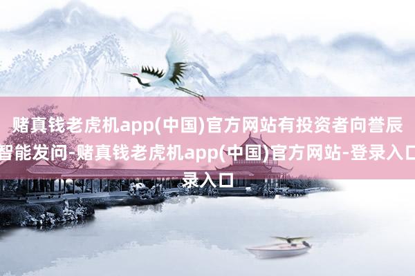 赌真钱老虎机app(中国)官方网站有投资者向誉辰智能发问-赌真钱老虎机app(中国)官方网站-登录入口