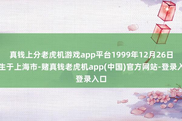 真钱上分老虎机游戏app平台1999年12月26日降生于上海市-赌真钱老虎机app(中国)官方网站-登录入口
