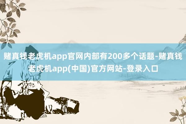赌真钱老虎机app官网内部有200多个话题-赌真钱老虎机app(中国)官方网站-登录入口
