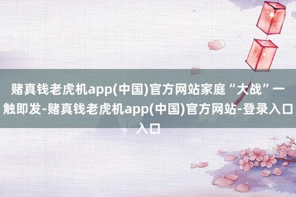 赌真钱老虎机app(中国)官方网站家庭“大战”一触即发-赌真钱老虎机app(中国)官方网站-登录入口