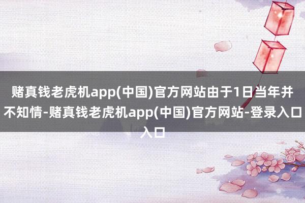 赌真钱老虎机app(中国)官方网站由于1日当年并不知情-赌真钱老虎机app(中国)官方网站-登录入口