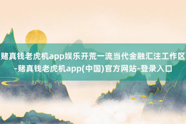 赌真钱老虎机app娱乐开荒一流当代金融汇注工作区-赌真钱老虎机app(中国)官方网站-登录入口