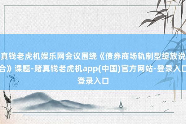 真钱老虎机娱乐网会议围绕《债券商场轨制型绽放说合》课题-赌真钱老虎机app(中国)官方网站-登录入口